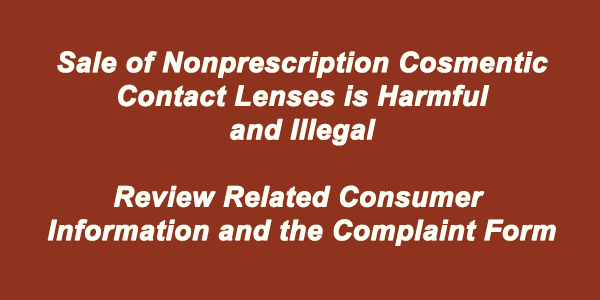 Sale of Nonprescription Cosmetic Contact Lenses is Harmful and Illegal.  Review Related Consumer Information and the Complaint Form